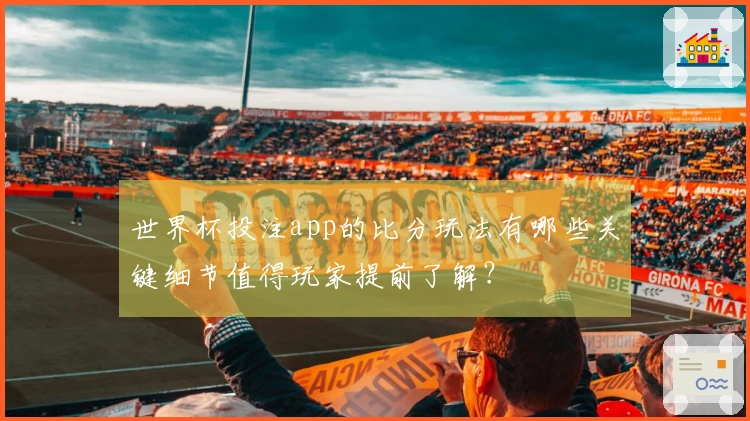 世界杯投注app的比分玩法有哪些关键细节值得玩家提前了解？