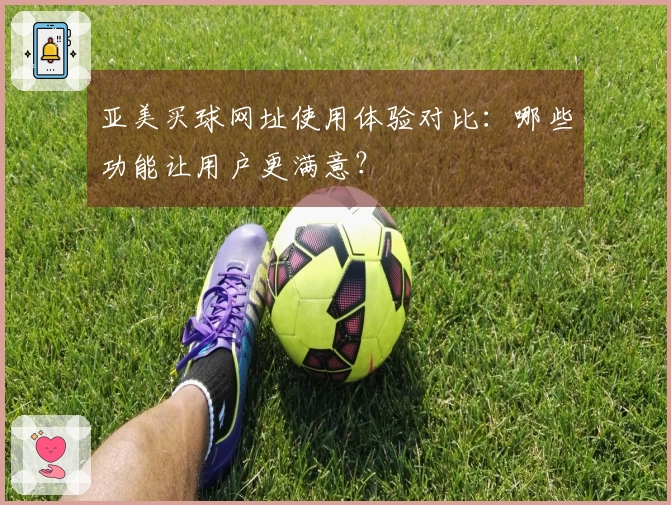 亚美买球网址使用体验对比：哪些功能让用户更满意？