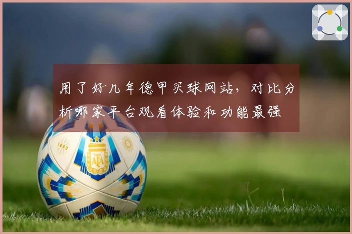用了好几年德甲买球网站，对比分析哪家平台观看体验和功能最强