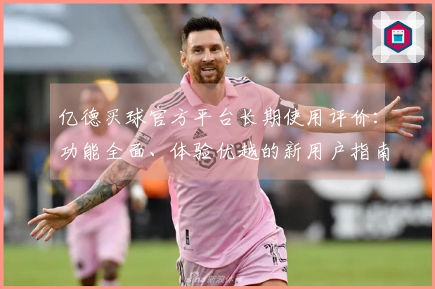 亿德买球官方平台长期使用评价：功能全面、体验优越的新用户指南